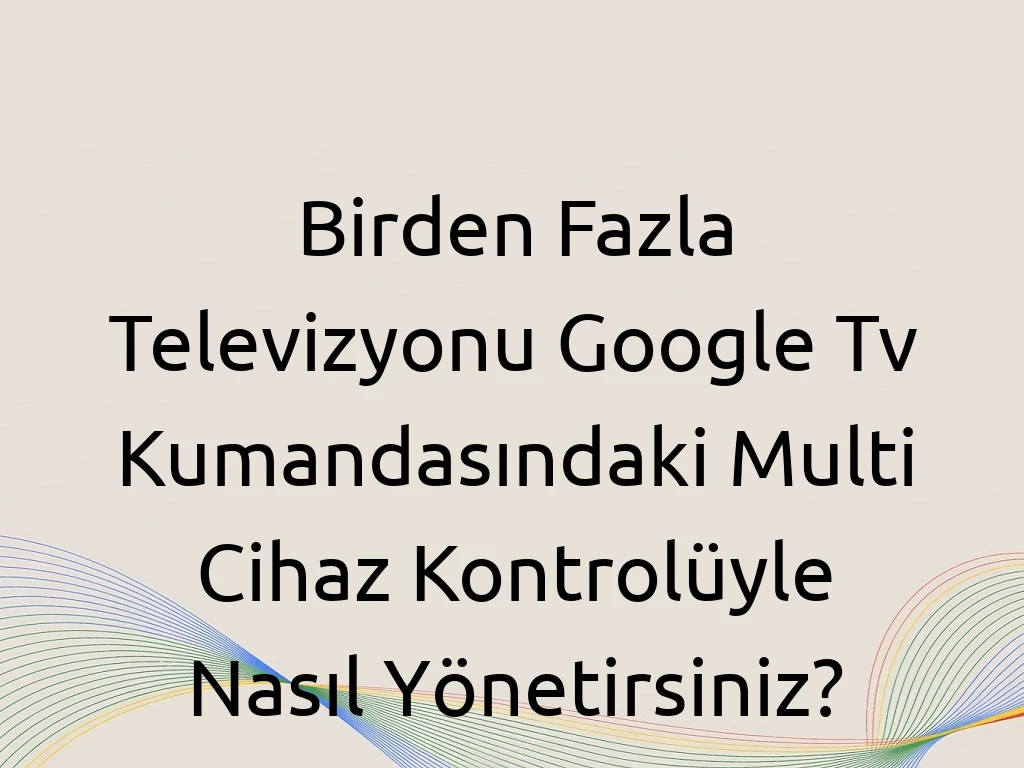 Birden Fazla Televizyonu Google Tv Kumandasındaki Multi Cihaz Kontrolüyle Nasıl Yönetirsiniz?