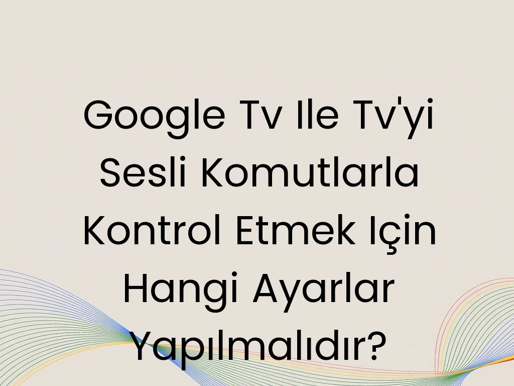 Google Tv Ile Tv'yi Sesli Komutlarla Kontrol Etmek Için Hangi Ayarlar Yapılmalıdır?
