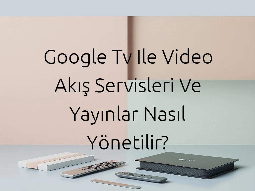 Google Tv Ile Video Akış Servisleri Ve Yayınlar Nasıl Yönetilir?