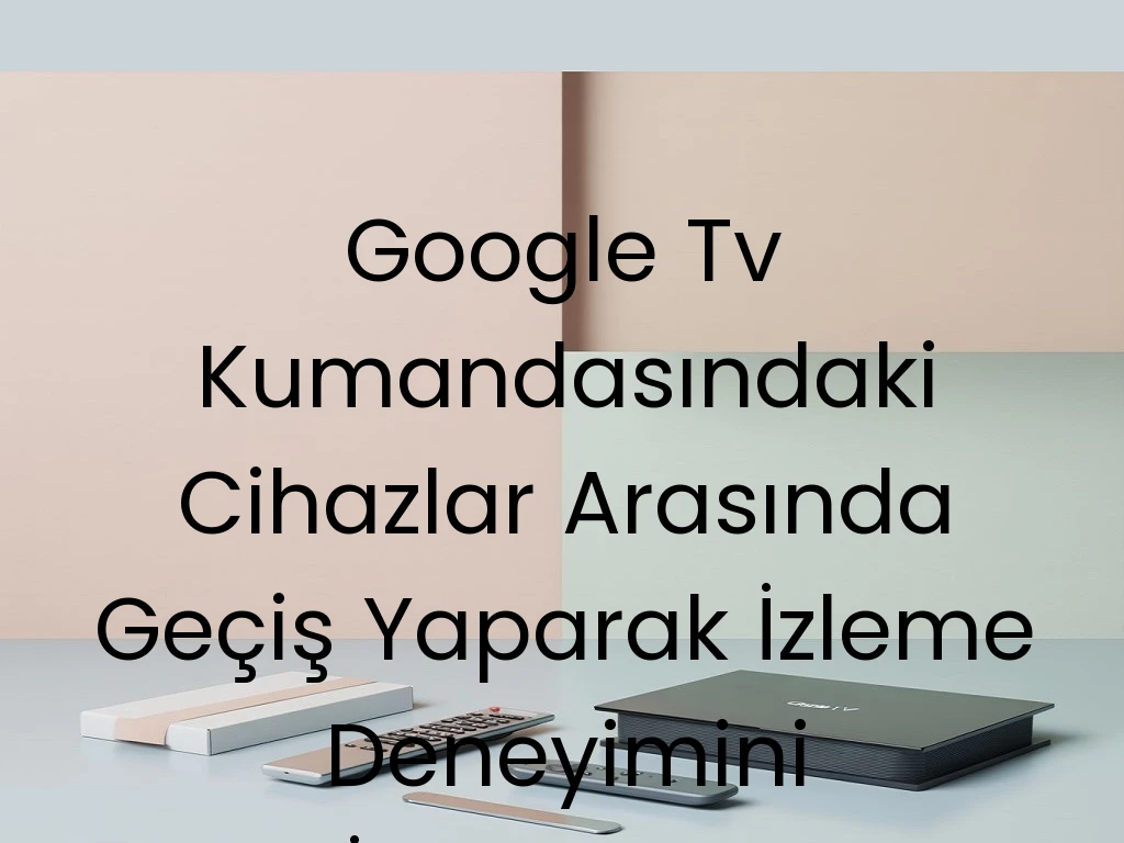 Google Tv Kumandasındaki Cihazlar Arasında Geçiş Yaparak İzleme Deneyimini İyileştirme Yöntemleri