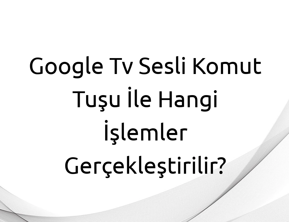 Google Tv Sesli Komut Tuşu İle Hangi İşlemler Gerçekleştirilir?