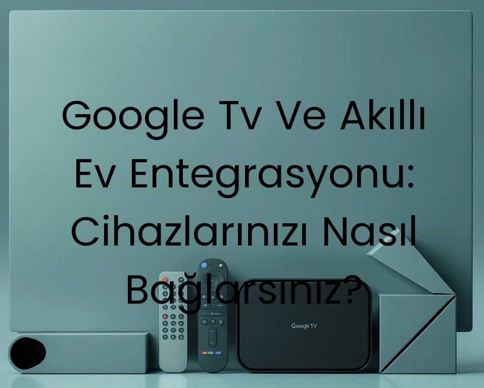Google Tv Ve Akıllı Ev Entegrasyonu: Cihazlarınızı Nasıl Bağlarsınız?