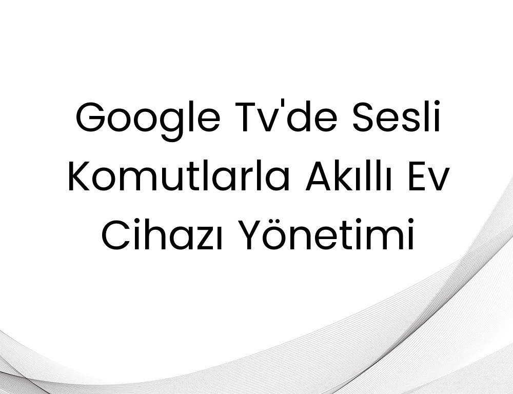 Google Tv'de Sesli Komutlarla Akıllı Ev Cihazı Yönetimi