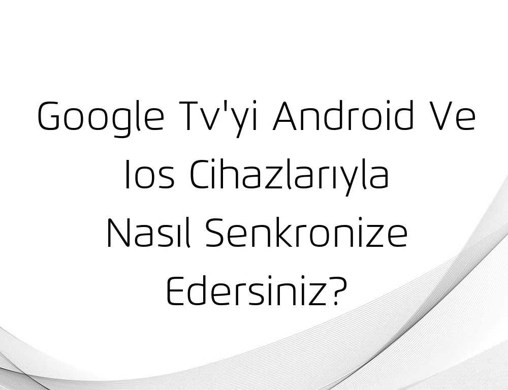 Google Tv'yi Android Ve Ios Cihazlarıyla Nasıl Senkronize Edersiniz?